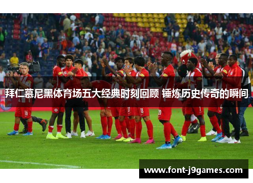 拜仁慕尼黑体育场五大经典时刻回顾 锤炼历史传奇的瞬间