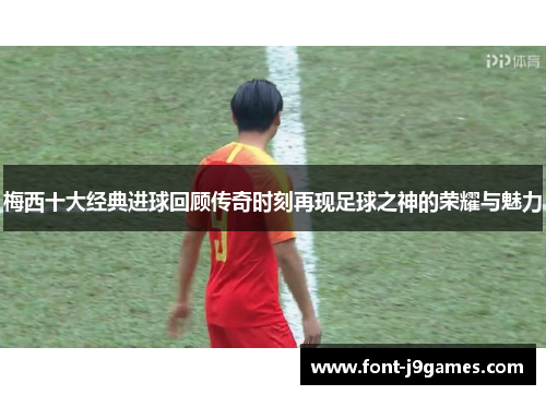 梅西十大经典进球回顾传奇时刻再现足球之神的荣耀与魅力