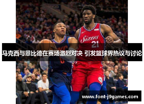 马克西与恩比德在赛场激烈对决 引发篮球界热议与讨论