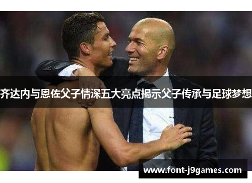 齐达内与恩佐父子情深五大亮点揭示父子传承与足球梦想