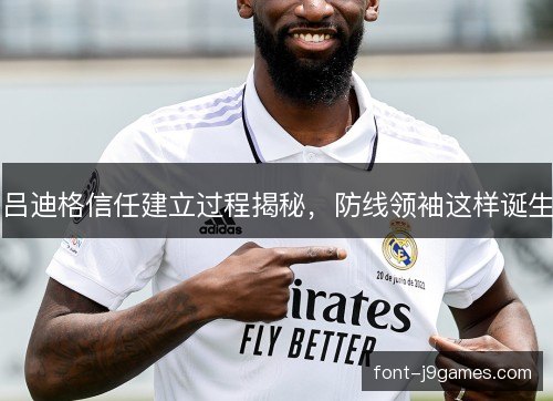 吕迪格信任建立过程揭秘,防线领袖这样诞生 吕迪格信任建立过程揭秘,防线领袖这样诞生